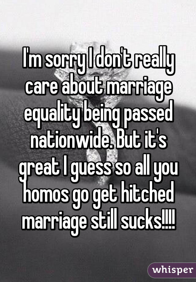 I'm sorry I don't really care about marriage equality being passed nationwide. But it's great I guess so all you homos go get hitched marriage still sucks!!!!