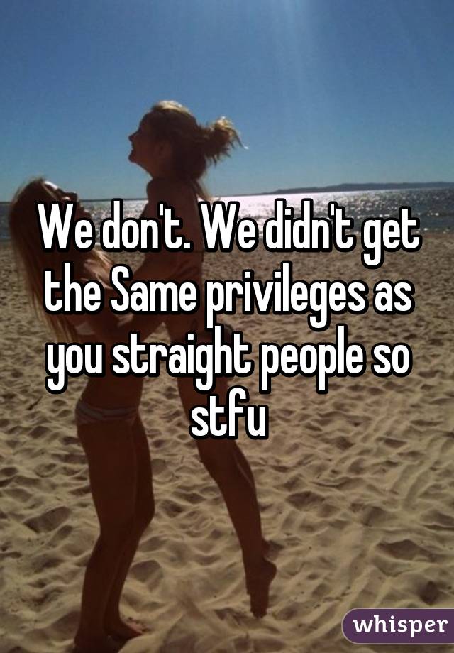 We don't. We didn't get the Same privileges as you straight people so stfu