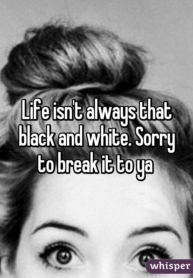 Life isn't always that black and white. Sorry to break it to ya 