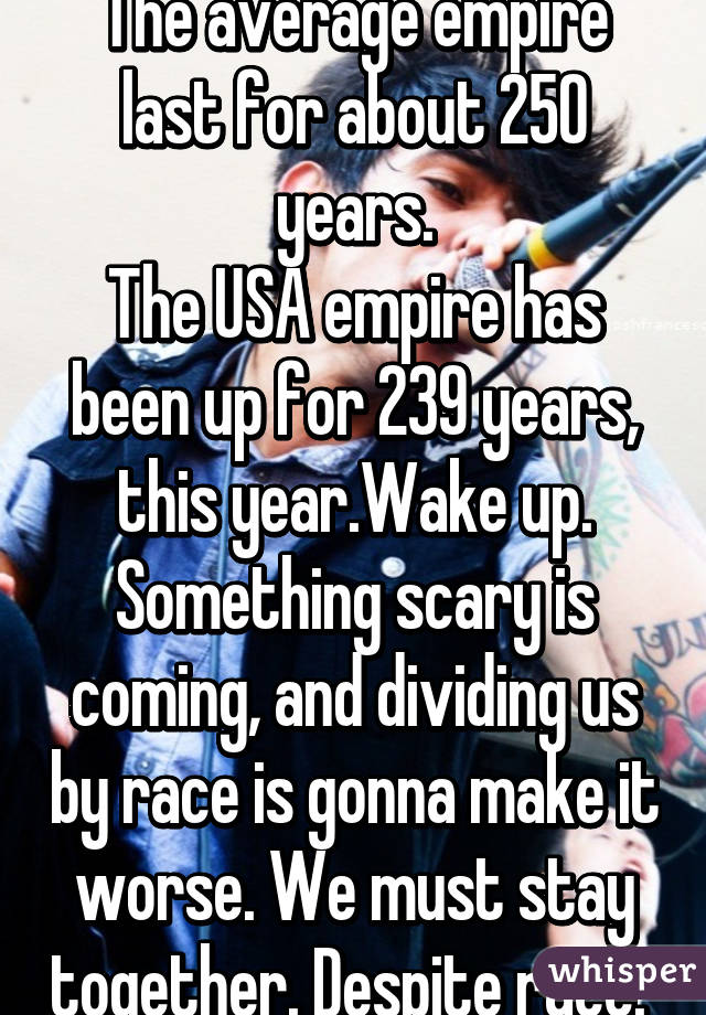 The average empire last for about 250 years.
The USA empire has been up for 239 years, this year.Wake up. Something scary is coming, and dividing us by race is gonna make it worse. We must stay together. Despite race. 