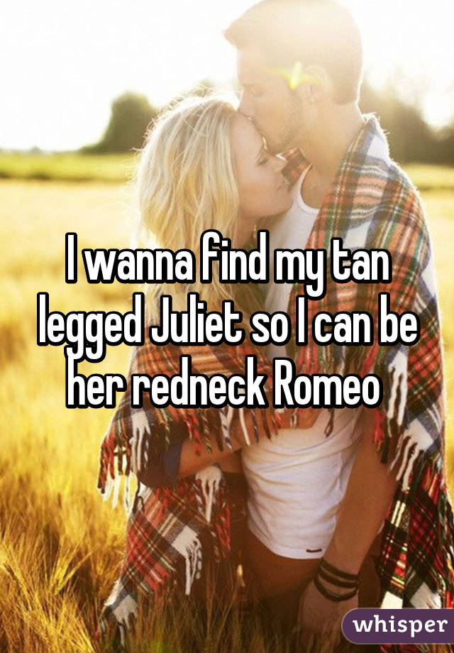 I wanna find my tan legged Juliet so I can be her redneck Romeo 