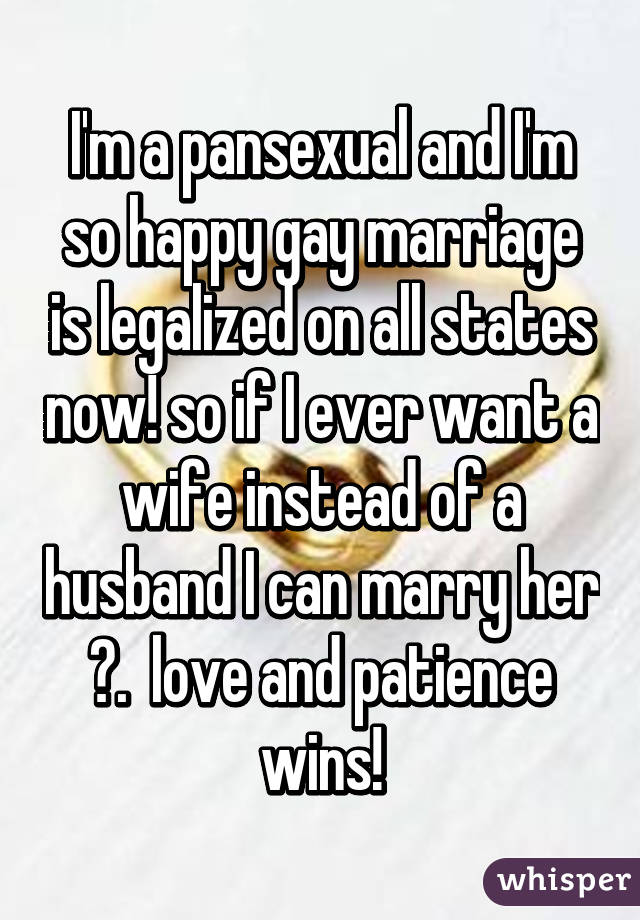 I'm a pansexual and I'm so happy gay marriage is legalized on all states now! so if I ever want a wife instead of a husband I can marry her 😊.  love and patience wins!