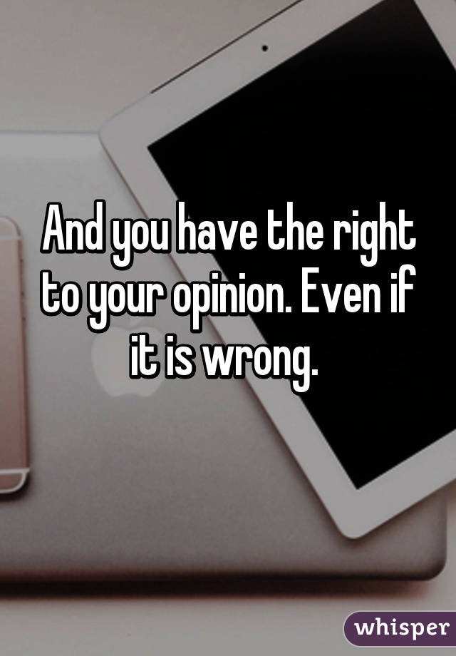 And you have the right to your opinion. Even if it is wrong. 
