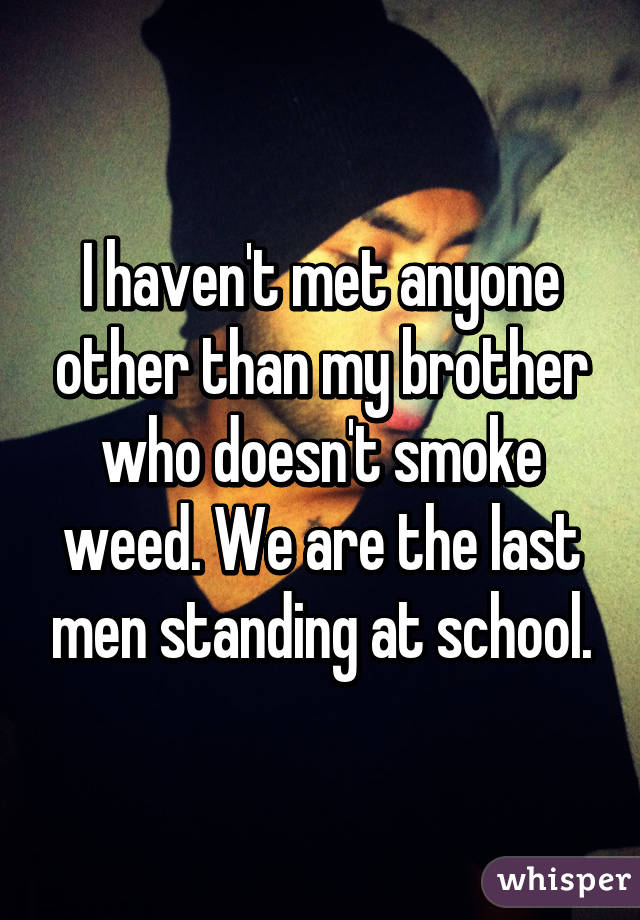 I haven't met anyone other than my brother who doesn't smoke weed. We are the last men standing at school.