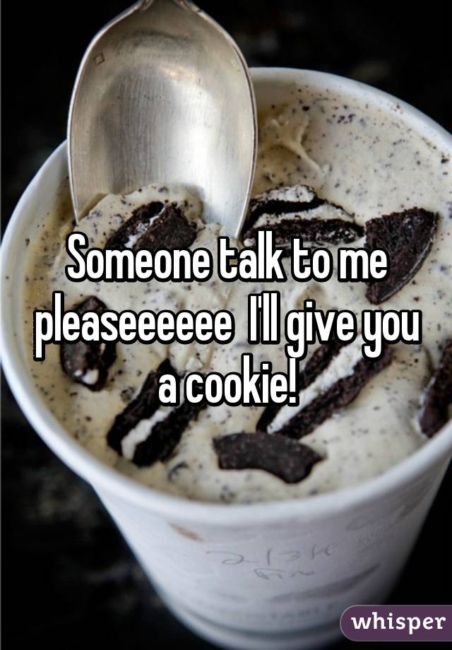 Someone talk to me pleaseeeeee  I'll give you a cookie!