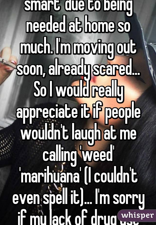 I'm not very 'street smart' due to being needed at home so much. I'm moving out soon, already scared... So I would really appreciate it if people wouldn't laugh at me calling 'weed' 'marihuana' (I couldn't even spell it)... I'm sorry if my lack of drug use embarrasses you... 😰