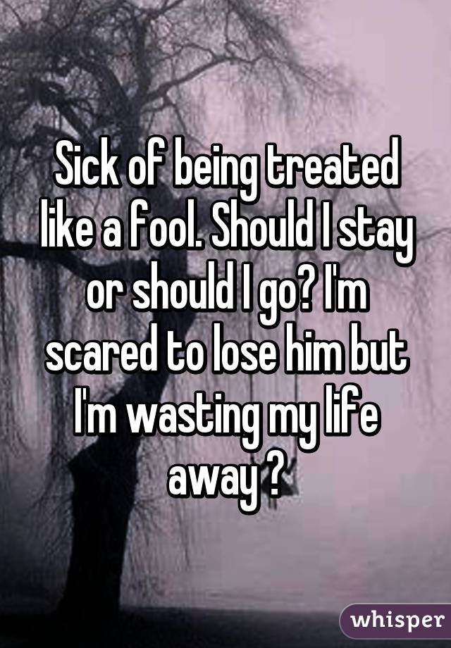 Sick of being treated like a fool. Should I stay or should I go? I'm scared to lose him but I'm wasting my life away 😔