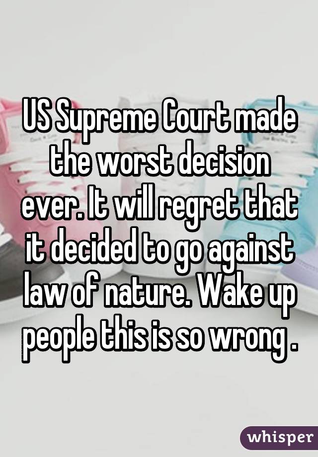 US Supreme Court made the worst decision ever. It will regret that it decided to go against law of nature. Wake up people this is so wrong .