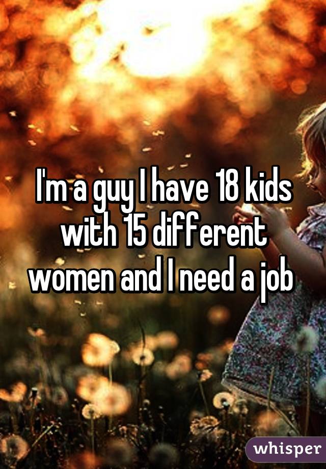 I'm a guy I have 18 kids with 15 different women and I need a job 