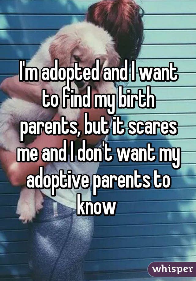 I'm adopted and I want to find my birth parents, but it scares me and I don't want my adoptive parents to know 