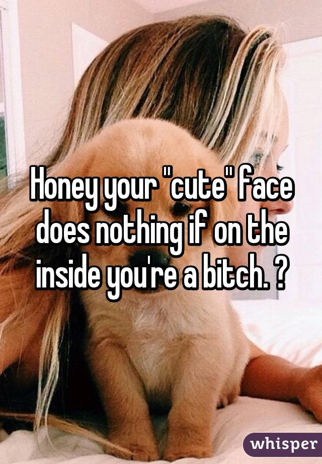 Honey your "cute" face does nothing if on the inside you're a bitch. 😊