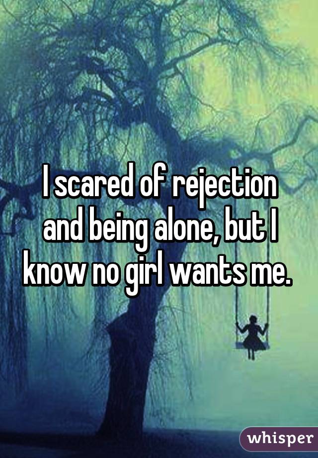 I scared of rejection and being alone, but I know no girl wants me. 