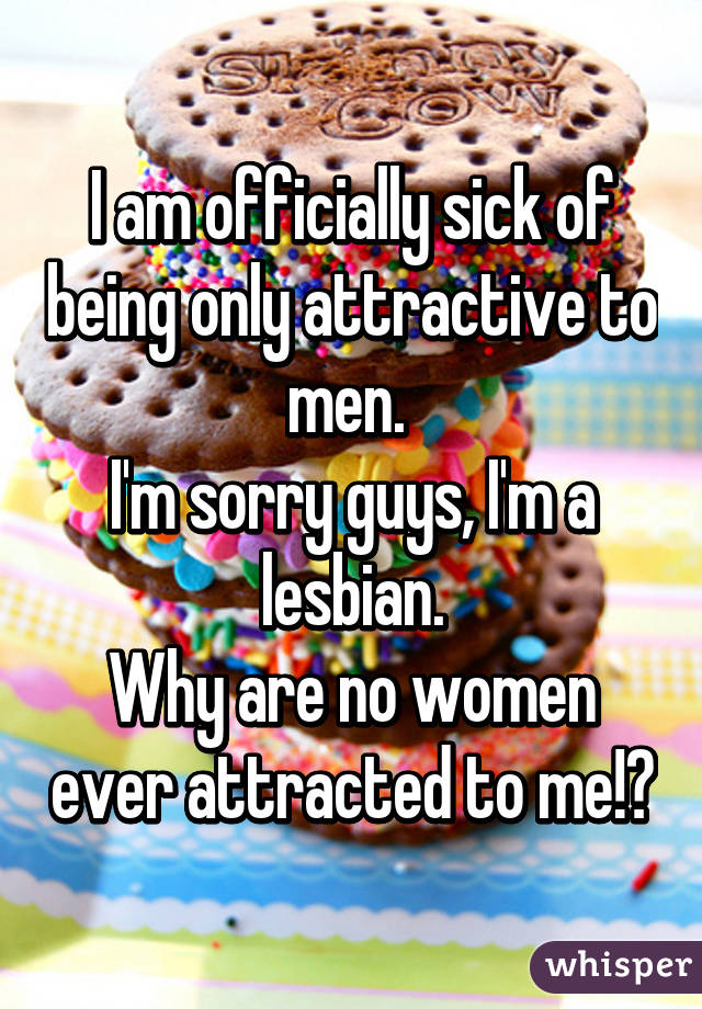 I am officially sick of being only attractive to men. 
I'm sorry guys, I'm a lesbian.
Why are no women ever attracted to me!?