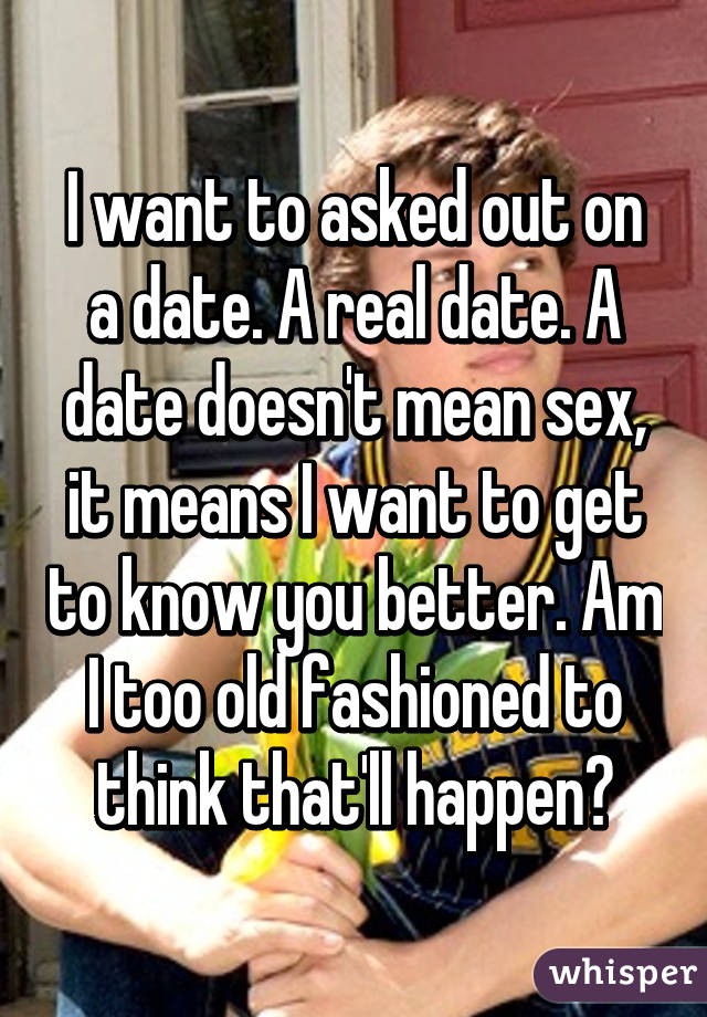 I want to asked out on a date. A real date. A date doesn't mean sex, it means I want to get to know you better. Am I too old fashioned to think that'll happen?