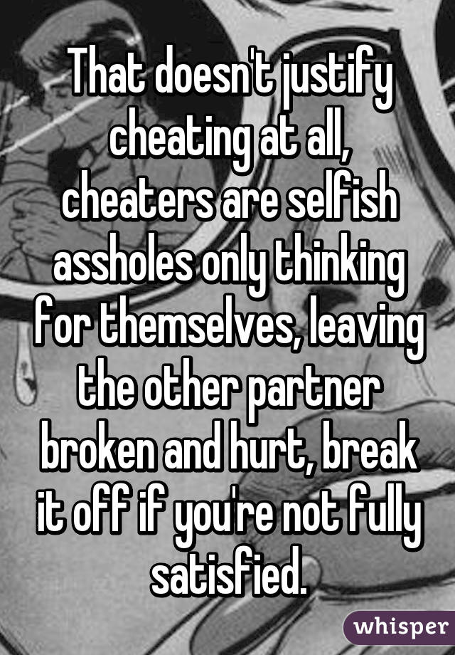 That doesn't justify cheating at all, cheaters are selfish assholes only thinking for themselves, leaving the other partner broken and hurt, break it off if you're not fully satisfied.