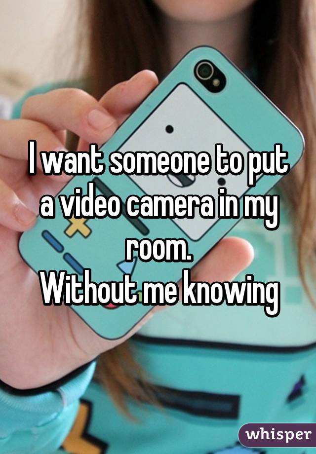 I want someone to put a video camera in my room.
Without me knowing