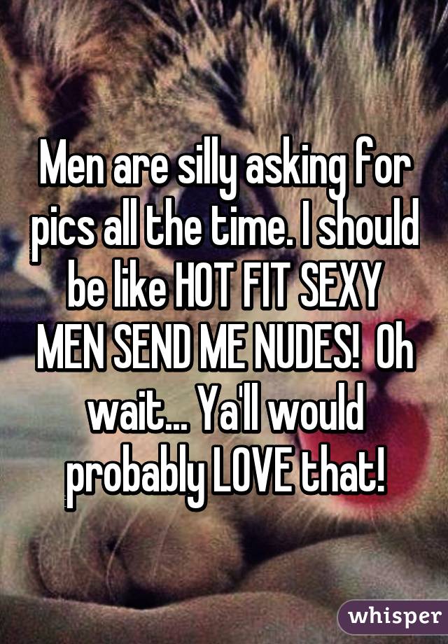 Men are silly asking for pics all the time. I should be like HOT FIT SEXY MEN SEND ME NUDES!  Oh wait... Ya'll would probably LOVE that!