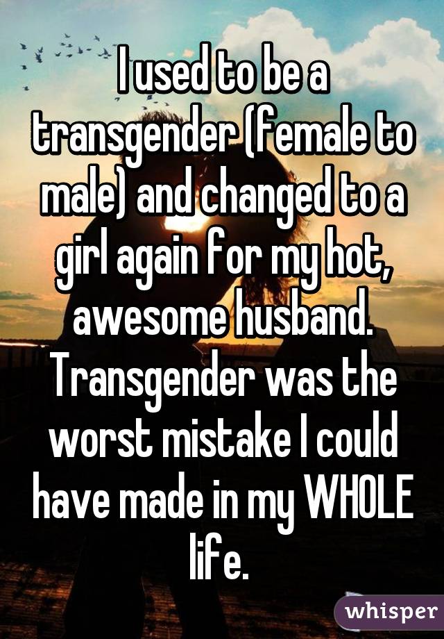 I used to be a transgender (female to male) and changed to a girl again for my hot, awesome husband. Transgender was the worst mistake I could have made in my WHOLE life. 