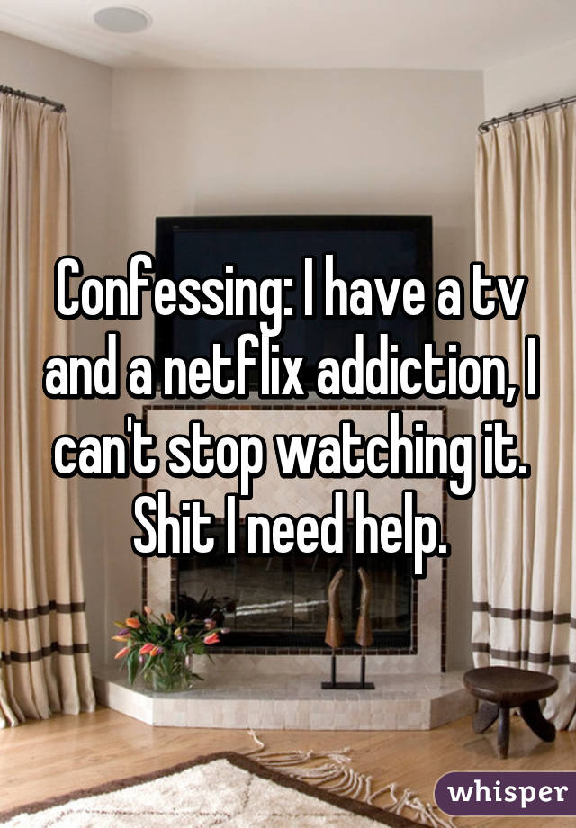 Confessing: I have a tv and a netflix addiction, I can't stop watching it. Shit I need help.