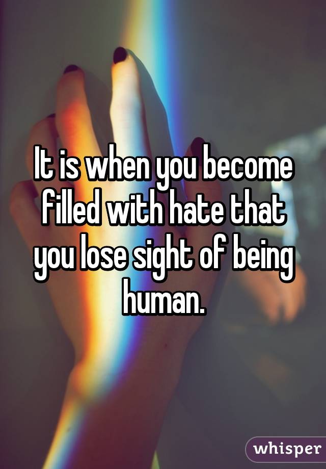 It is when you become filled with hate that you lose sight of being human.