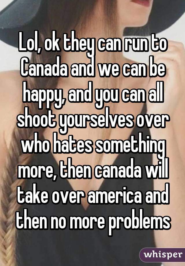 Lol, ok they can run to Canada and we can be happy, and you can all shoot yourselves over who hates something more, then canada will take over america and then no more problems