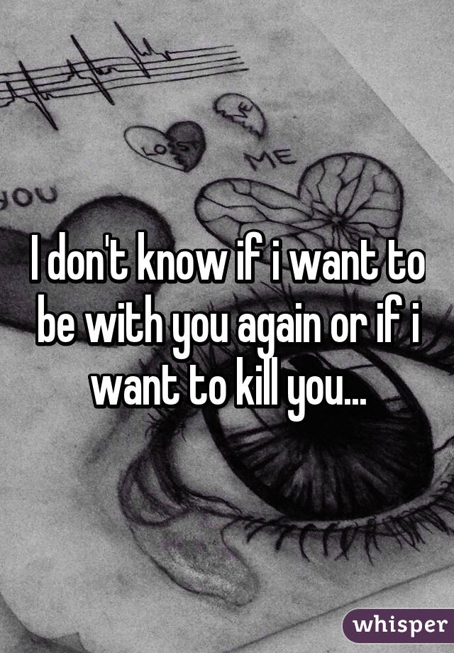 I don't know if i want to be with you again or if i want to kill you...