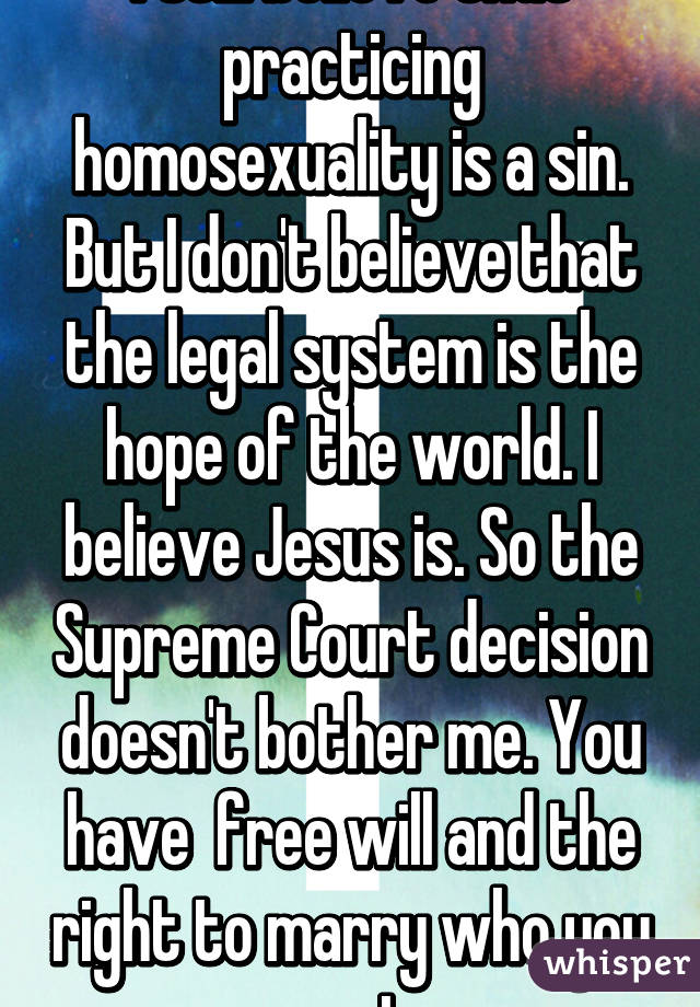 I still believe that practicing homosexuality is a sin. But I don't believe that the legal system is the hope of the world. I believe Jesus is. So the Supreme Court decision doesn't bother me. You have  free will and the right to marry who you want. 