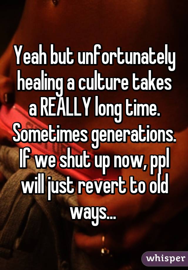 Yeah but unfortunately healing a culture takes a REALLY long time. Sometimes generations. If we shut up now, ppl will just revert to old ways... 