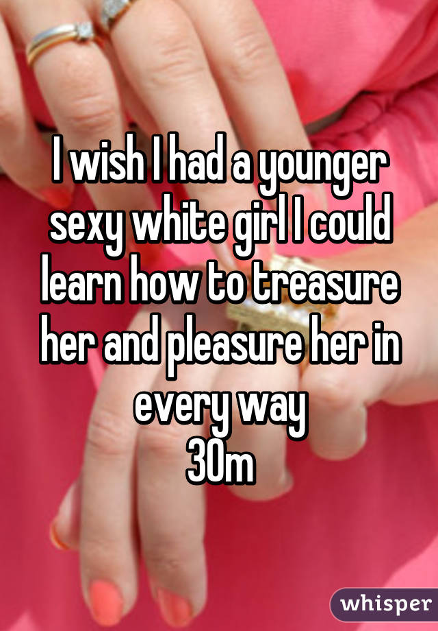 I wish I had a younger sexy white girl I could learn how to treasure her and pleasure her in every way
30m