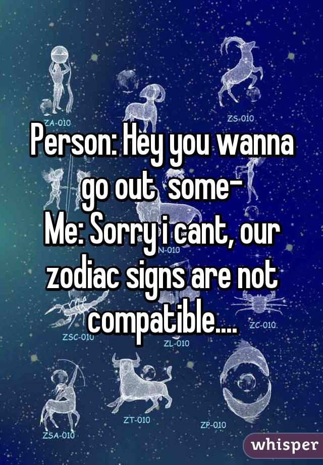 Person: Hey you wanna go out  some-
Me: Sorry i cant, our zodiac signs are not compatible....