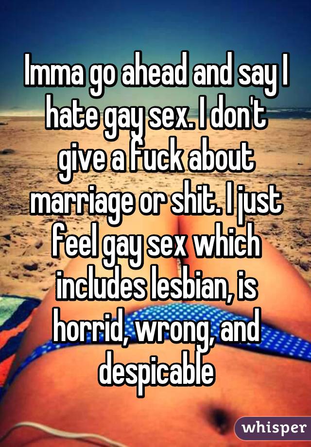 Imma go ahead and say I hate gay sex. I don't give a fuck about marriage or shit. I just feel gay sex which includes lesbian, is horrid, wrong, and despicable