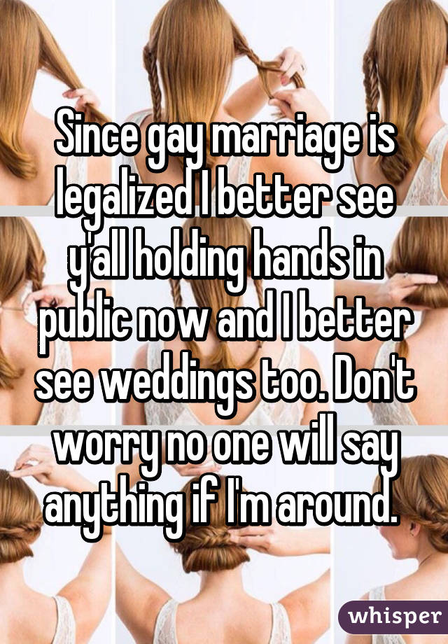 Since gay marriage is legalized I better see y'all holding hands in public now and I better see weddings too. Don't worry no one will say anything if I'm around. 