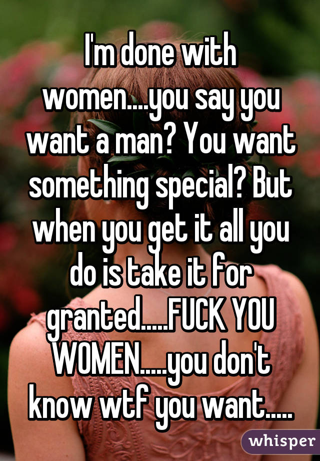 I'm done with women....you say you want a man? You want something special? But when you get it all you do is take it for granted.....FUCK YOU WOMEN.....you don't know wtf you want.....