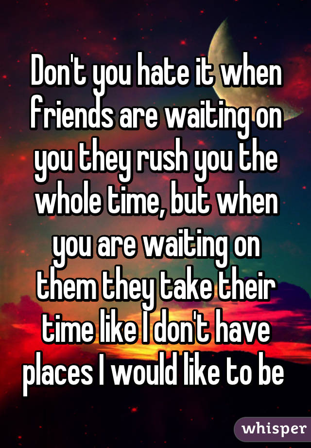 Don't you hate it when friends are waiting on you they rush you the whole time, but when you are waiting on them they take their time like I don't have places I would like to be 