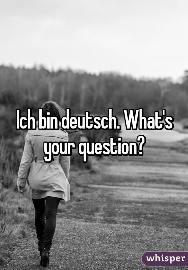 Ich bin deutsch. What's your question?