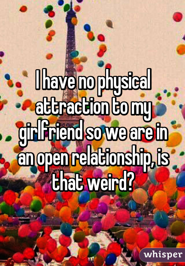 I have no physical attraction to my girlfriend so we are in an open relationship, is that weird?