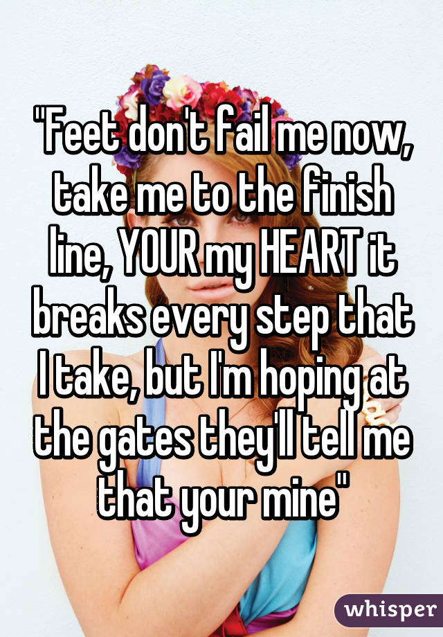 "Feet don't fail me now, take me to the finish line, YOUR my HEART it breaks every step that I take, but I'm hoping at the gates they'll tell me that your mine"