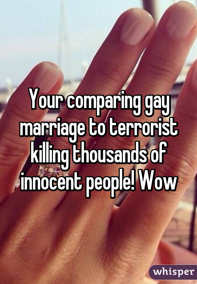 Your comparing gay marriage to terrorist killing thousands of innocent people! Wow