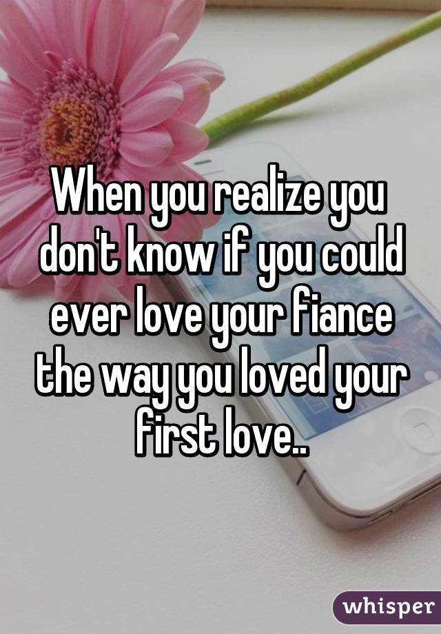 When you realize you  don't know if you could ever love your fiance the way you loved your first love..