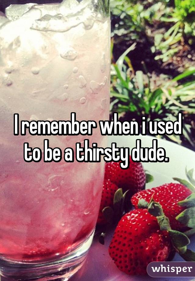 I remember when i used to be a thirsty dude. 