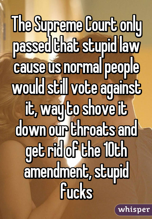 The Supreme Court only passed that stupid law cause us normal people would still vote against it, way to shove it down our throats and get rid of the 10th amendment, stupid fucks