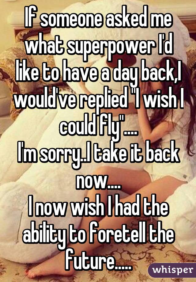 If someone asked me what superpower I'd like to have a day back,I would've replied "I wish I could fly"....
I'm sorry..I take it back now....
I now wish I had the ability to foretell the future.....