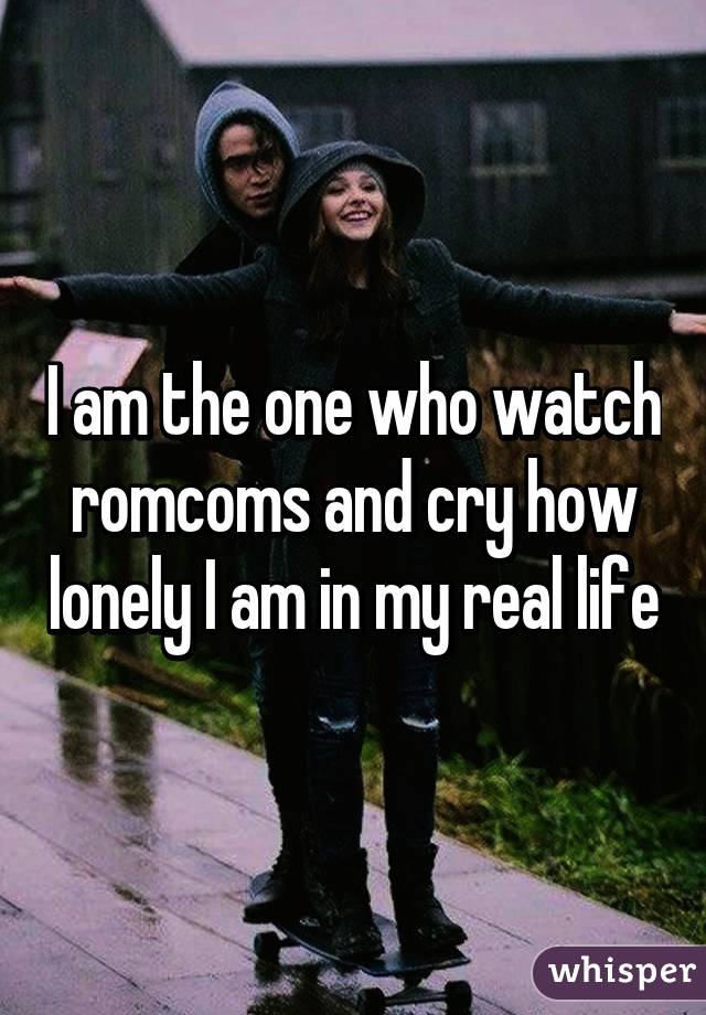 I am the one who watch romcoms and cry how lonely I am in my real life