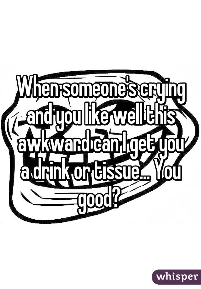 When someone's crying and you like well this awkward can I get you a drink or tissue... You good? 