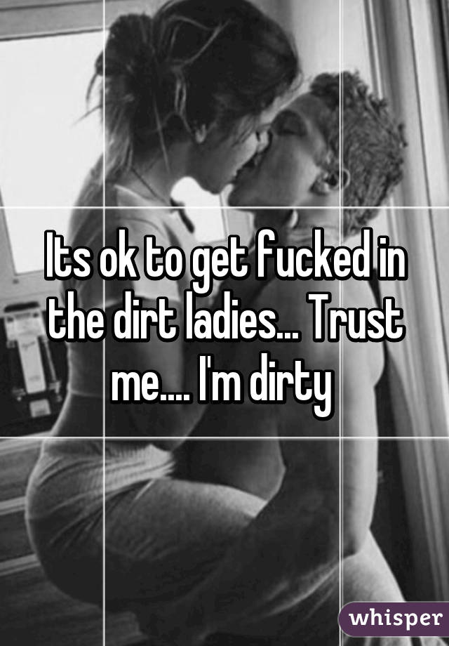 Its ok to get fucked in the dirt ladies... Trust me.... I'm dirty 