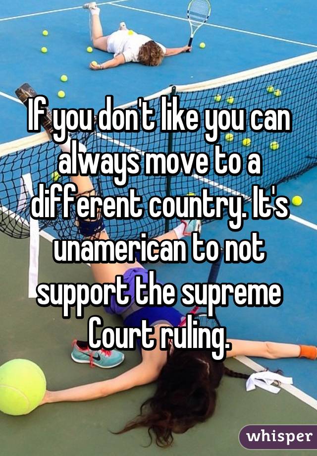 If you don't like you can always move to a different country. It's unamerican to not support the supreme Court ruling.