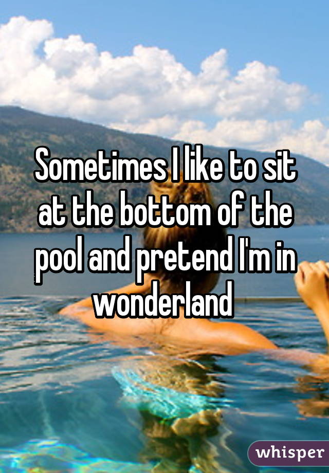 Sometimes I like to sit at the bottom of the pool and pretend I'm in wonderland 