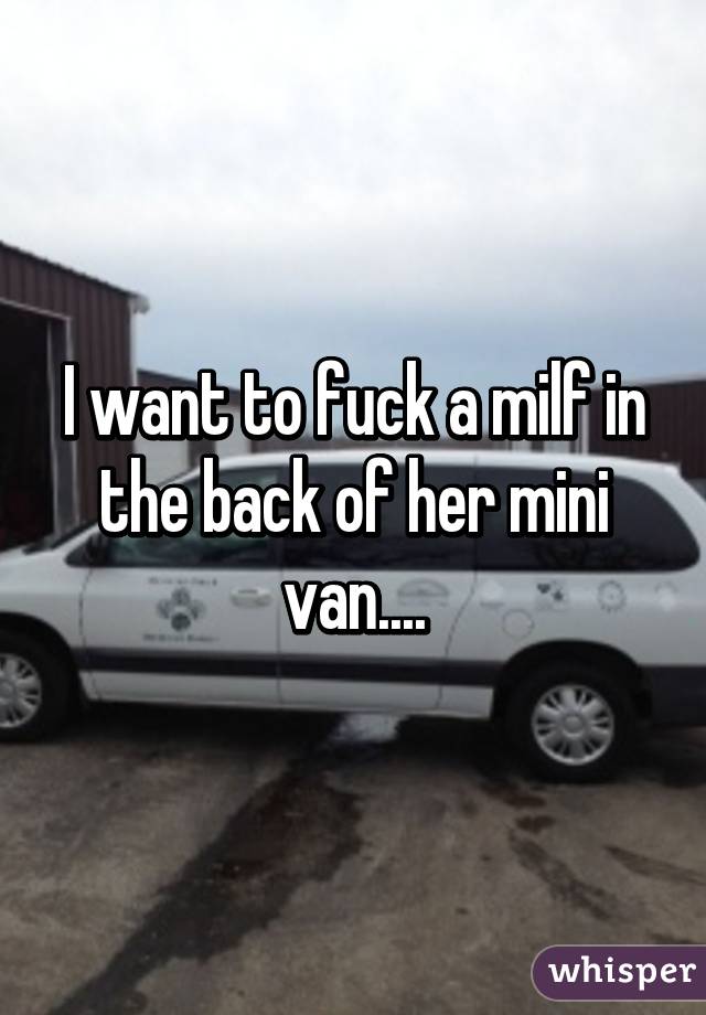 I want to fuck a milf in the back of her mini van....