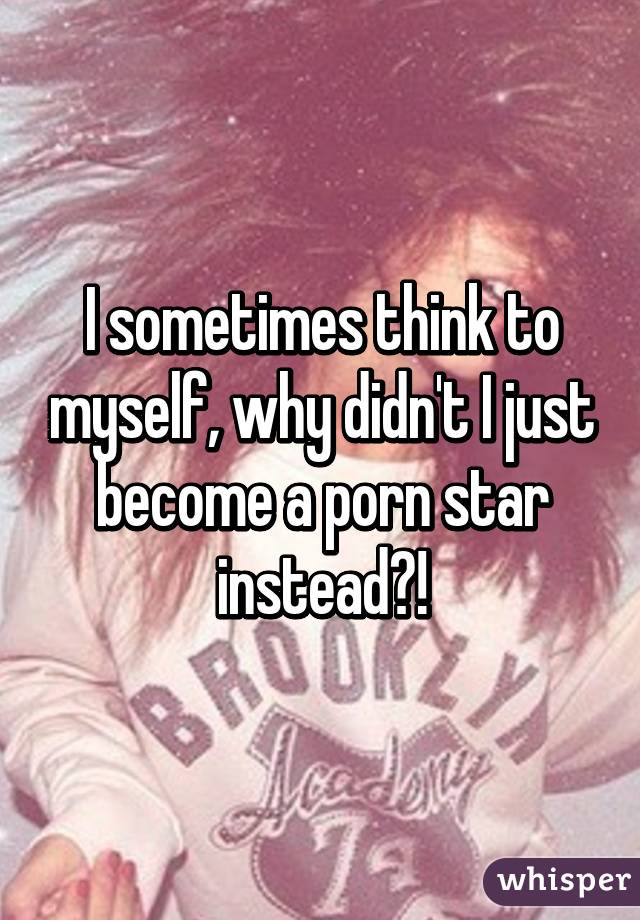 I sometimes think to myself, why didn't I just become a porn star instead?!