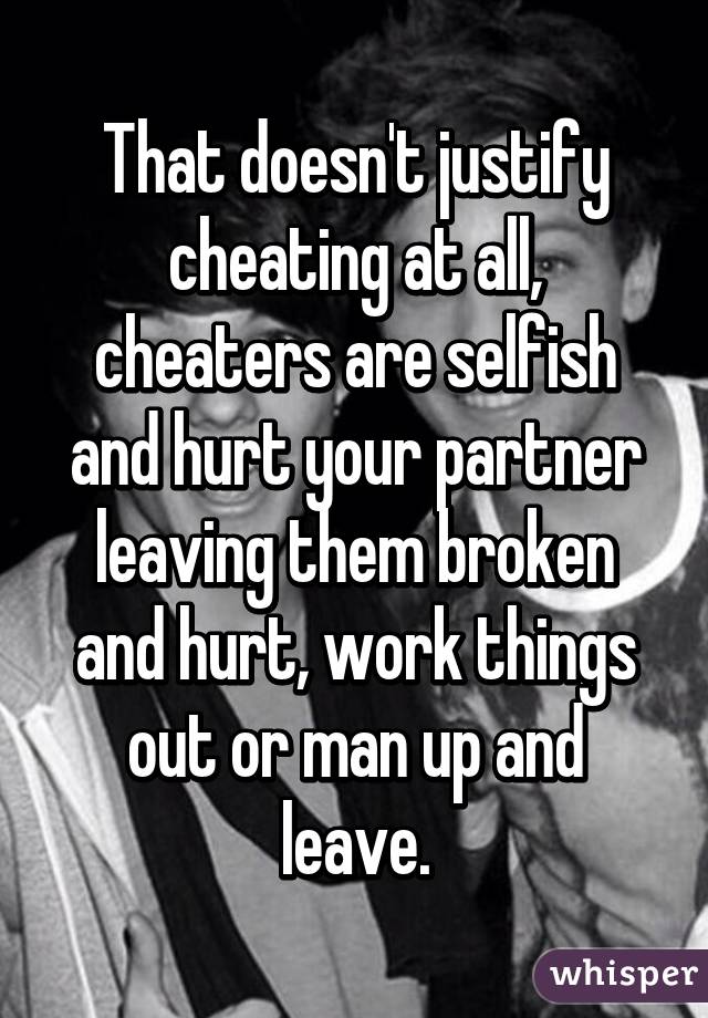 That doesn't justify cheating at all, cheaters are selfish and hurt your partner leaving them broken and hurt, work things out or man up and leave.